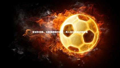 友博体育官网入口：蓉城争冠路，三笔重磅续约在即，两人留队或成战略败笔