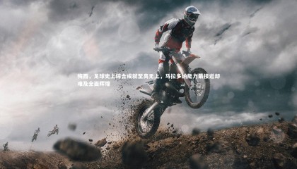 友博体育官网：梅西，足球史上综合成就至高无上，马拉多纳能力最接近却难及全面辉煌