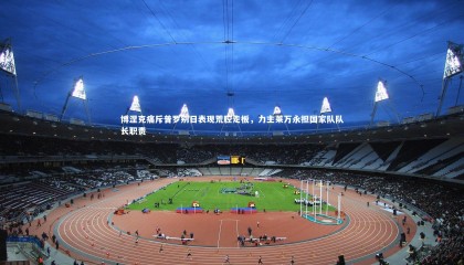 友博体育官网-博涅克痛斥普罗别日表现荒腔走板，力主莱万永担国家队队长职责