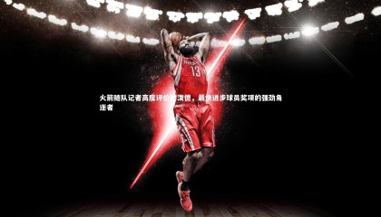 【友博体育app】火箭随队记者高度评价谢泼德，最快进步球员奖项的强劲角逐者